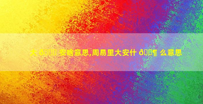 大 🐟 安啥意思,周易里大安什 🐶 么意思